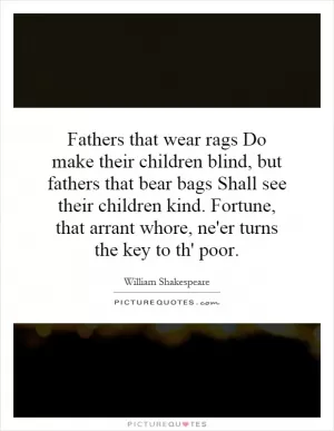 Fathers that wear rags Do make their children blind, but fathers that bear bags Shall see their children kind. Fortune, that arrant whore, ne'er turns the key to th' poor Picture Quote #1