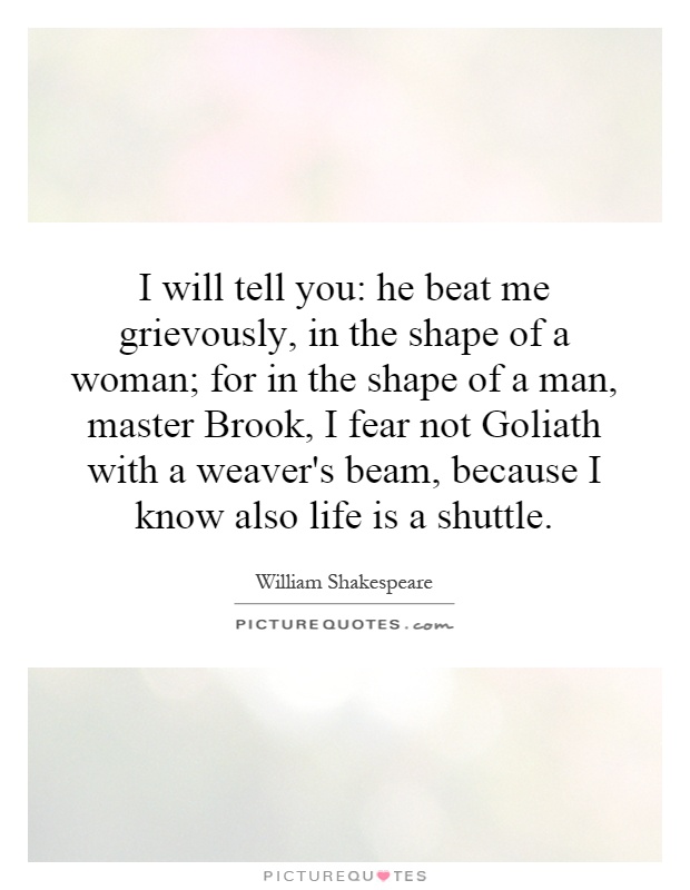 I will tell you: he beat me grievously, in the shape of a woman; for in the shape of a man, master Brook, I fear not Goliath with a weaver's beam, because I know also life is a shuttle Picture Quote #1
