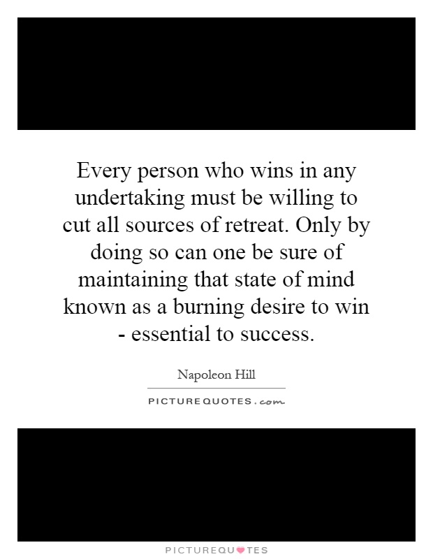 Every person who wins in any undertaking must be willing to cut all sources of retreat. Only by doing so can one be sure of maintaining that state of mind known as a burning desire to win - essential to success Picture Quote #1