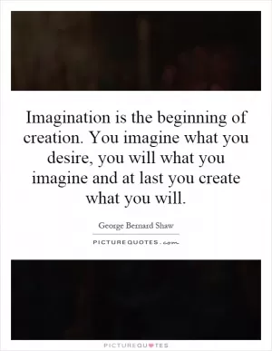 Imagination is the beginning of creation. You imagine what you desire, you will what you imagine and at last you create what you will Picture Quote #1