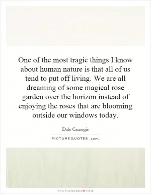 One of the most tragic things I know about human nature is that all of us tend to put off living. We are all dreaming of some magical rose garden over the horizon instead of enjoying the roses that are blooming outside our windows today Picture Quote #1