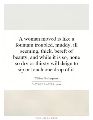 A woman moved is like a fountain troubled, muddy, ill seeming, thick, bereft of beauty, and while it is so, none so dry or thirsty will deign to sip or touch one drop of it Picture Quote #1
