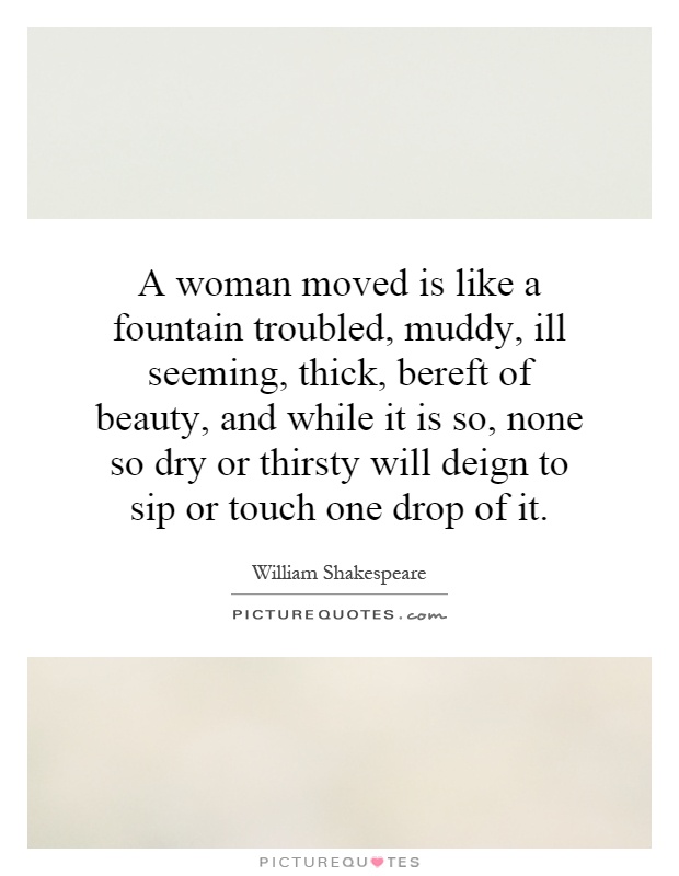 A woman moved is like a fountain troubled, muddy, ill seeming, thick, bereft of beauty, and while it is so, none so dry or thirsty will deign to sip or touch one drop of it Picture Quote #1