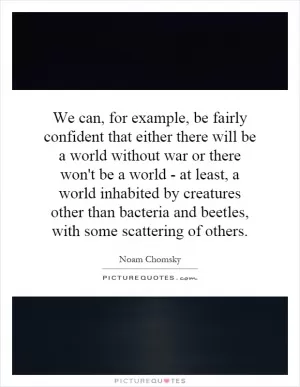 We can, for example, be fairly confident that either there will be a world without war or there won't be a world - at least, a world inhabited by creatures other than bacteria and beetles, with some scattering of others Picture Quote #1