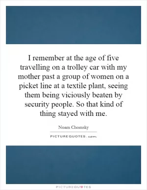 I remember at the age of five travelling on a trolley car with my mother past a group of women on a picket line at a textile plant, seeing them being viciously beaten by security people. So that kind of thing stayed with me Picture Quote #1