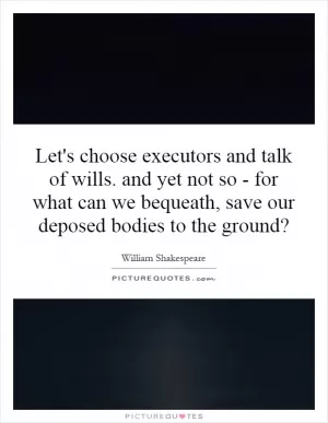 Let's choose executors and talk of wills. and yet not so - for what can we bequeath, save our deposed bodies to the ground? Picture Quote #1