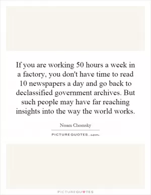 If you are working 50 hours a week in a factory, you don't have time to read 10 newspapers a day and go back to declassified government archives. But such people may have far reaching insights into the way the world works Picture Quote #1