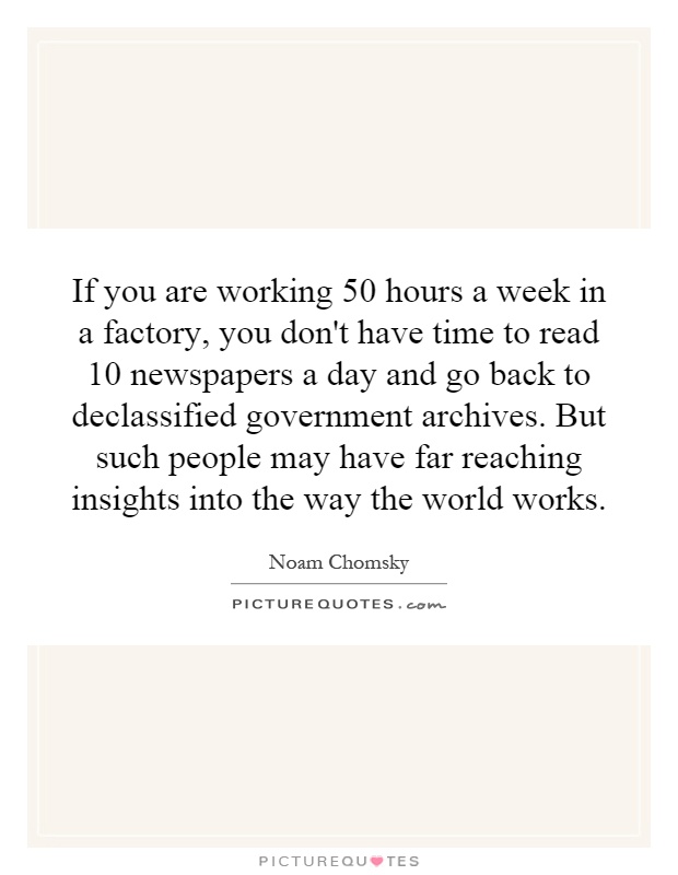 If you are working 50 hours a week in a factory, you don't have time to read 10 newspapers a day and go back to declassified government archives. But such people may have far reaching insights into the way the world works Picture Quote #1