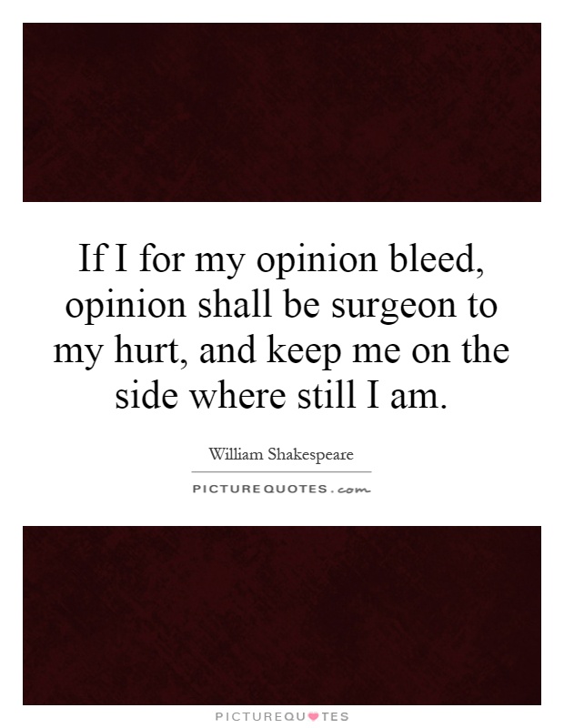 If I for my opinion bleed, opinion shall be surgeon to my hurt, and keep me on the side where still I am Picture Quote #1