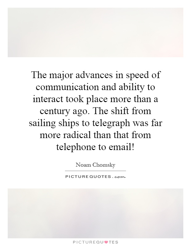 The major advances in speed of communication and ability to interact took place more than a century ago. The shift from sailing ships to telegraph was far more radical than that from telephone to email! Picture Quote #1