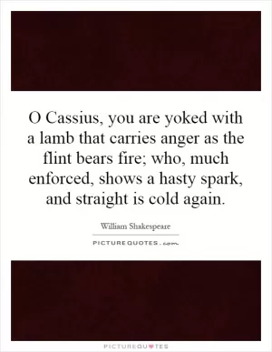 O Cassius, you are yoked with a lamb that carries anger as the flint bears fire; who, much enforced, shows a hasty spark, and straight is cold again Picture Quote #1