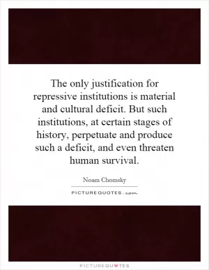 The only justification for repressive institutions is material and cultural deficit. But such institutions, at certain stages of history, perpetuate and produce such a deficit, and even threaten human survival Picture Quote #1
