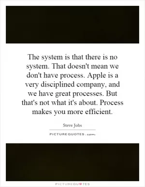 The system is that there is no system. That doesn't mean we don't have process. Apple is a very disciplined company, and we have great processes. But that's not what it's about. Process makes you more efficient Picture Quote #1