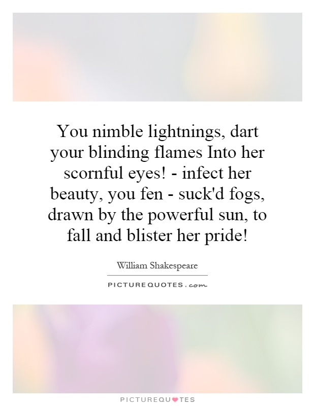 You nimble lightnings, dart your blinding flames Into her scornful eyes! - infect her beauty, you fen - suck'd fogs, drawn by the powerful sun, to fall and blister her pride! Picture Quote #1