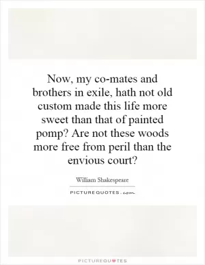 Now, my co-mates and brothers in exile, hath not old custom made this life more sweet than that of painted pomp? Are not these woods more free from peril than the envious court? Picture Quote #1