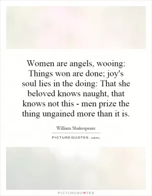 Women are angels, wooing: Things won are done; joy's soul lies in the doing: That she beloved knows naught, that knows not this - men prize the thing ungained more than it is Picture Quote #1
