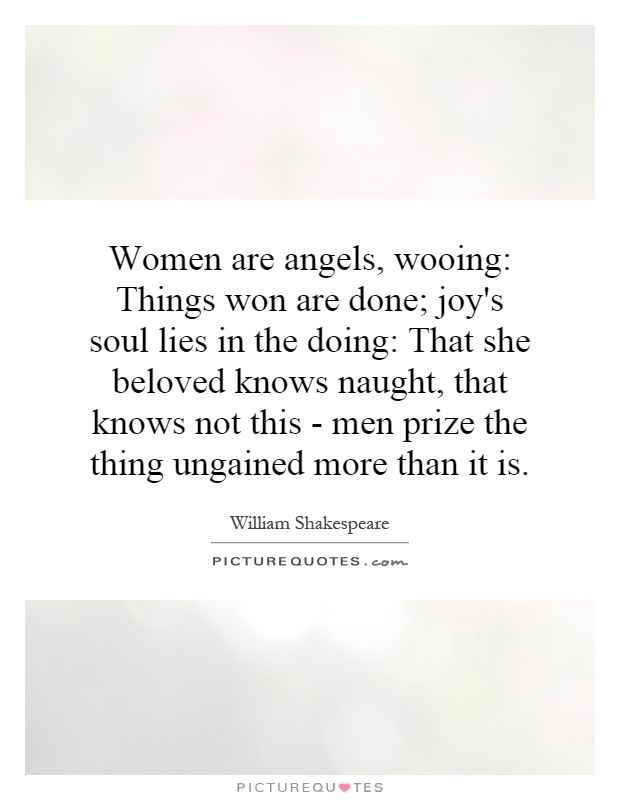 Women are angels, wooing: Things won are done; joy's soul lies in the doing: That she beloved knows naught, that knows not this - men prize the thing ungained more than it is Picture Quote #1