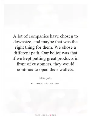 A lot of companies have chosen to downsize, and maybe that was the right thing for them. We chose a different path. Our belief was that if we kept putting great products in front of customers, they would continue to open their wallets Picture Quote #1