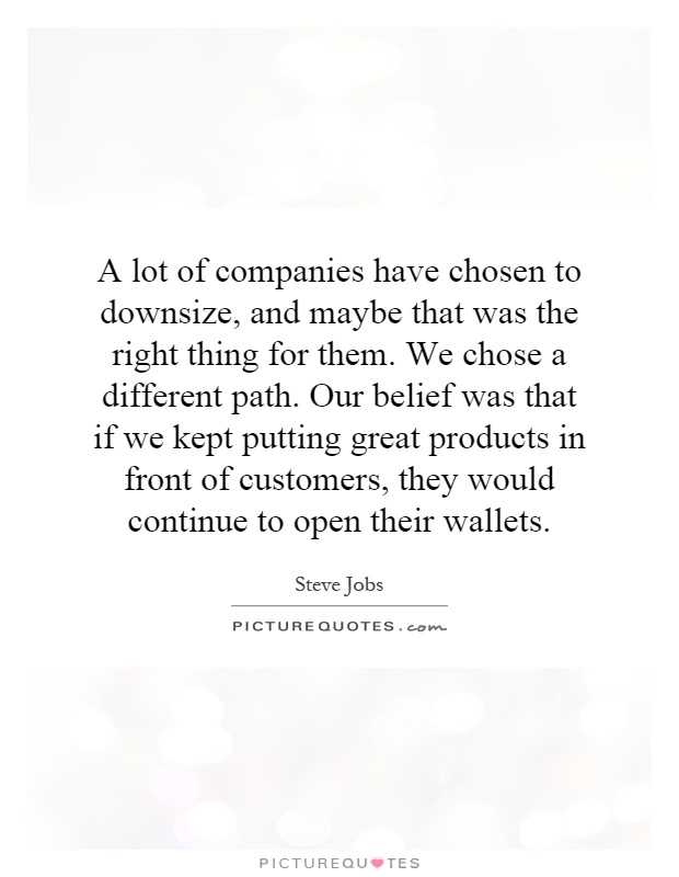 A lot of companies have chosen to downsize, and maybe that was the right thing for them. We chose a different path. Our belief was that if we kept putting great products in front of customers, they would continue to open their wallets Picture Quote #1