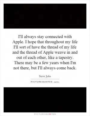 I'll always stay connected with Apple. I hope that throughout my life I'll sort of have the thread of my life and the thread of Apple weave in and out of each other, like a tapestry. There may be a few years when I'm not there, but I'll always come back Picture Quote #1