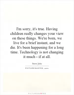 I'm sorry, it's true. Having children really changes your view on these things. We're born, we live for a brief instant, and we die. It's been happening for a long time. Technology is not changing it much - if at all Picture Quote #1
