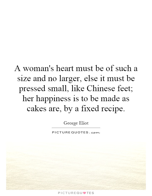 A woman's heart must be of such a size and no larger, else it must be pressed small, like Chinese feet; her happiness is to be made as cakes are, by a fixed recipe Picture Quote #1