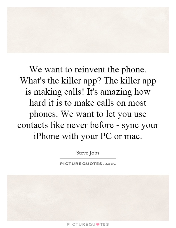 We want to reinvent the phone. What's the killer app? The killer app is making calls! It's amazing how hard it is to make calls on most phones. We want to let you use contacts like never before - sync your iPhone with your PC or mac Picture Quote #1