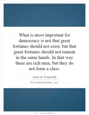 What is most important for democracy is not that great fortunes should not exist, but that great fortunes should not remain in the same hands. In that way there are rich men, but they do not form a class Picture Quote #1