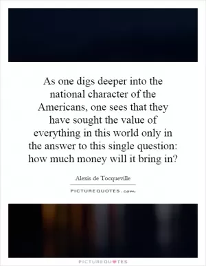 As one digs deeper into the national character of the Americans, one sees that they have sought the value of everything in this world only in the answer to this single question: how much money will it bring in? Picture Quote #1