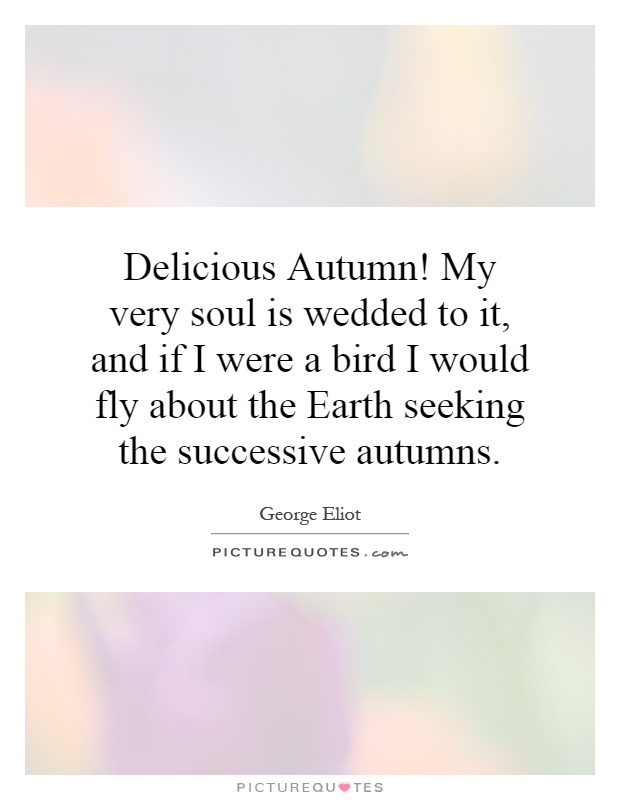 Delicious Autumn! My very soul is wedded to it, and if I were a bird I would fly about the Earth seeking the successive autumns Picture Quote #1