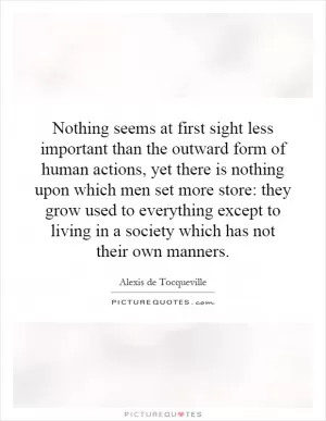 Nothing seems at first sight less important than the outward form of human actions, yet there is nothing upon which men set more store: they grow used to everything except to living in a society which has not their own manners Picture Quote #1