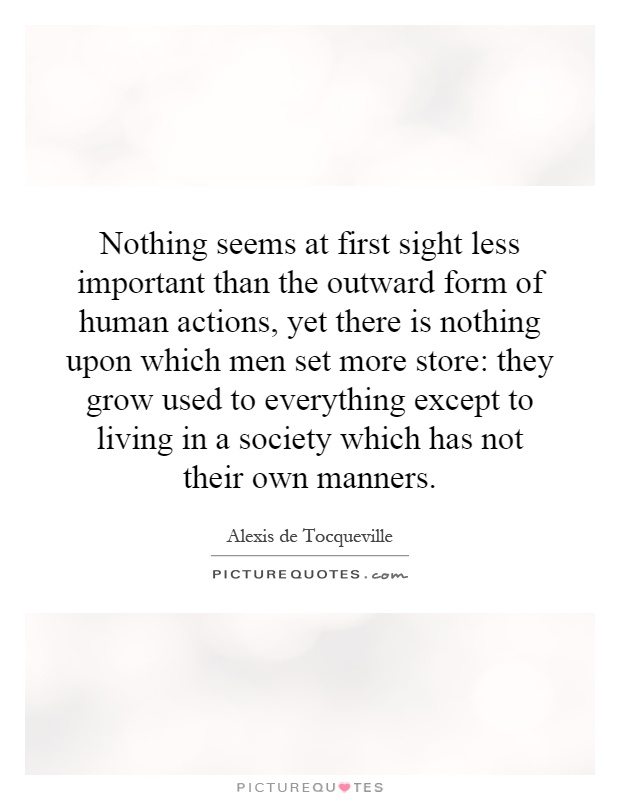 Nothing seems at first sight less important than the outward form of human actions, yet there is nothing upon which men set more store: they grow used to everything except to living in a society which has not their own manners Picture Quote #1