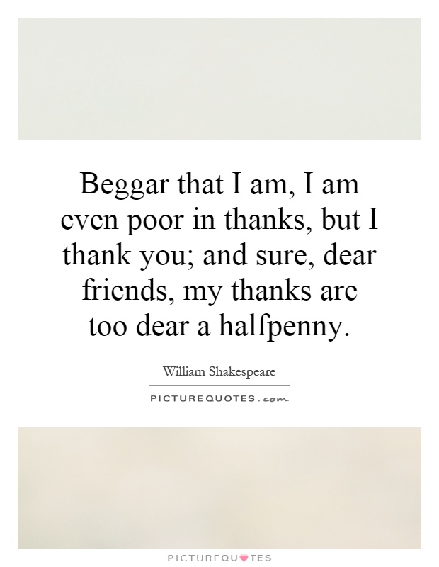 Beggar that I am, I am even poor in thanks, but I thank you; and sure, dear friends, my thanks are too dear a halfpenny Picture Quote #1