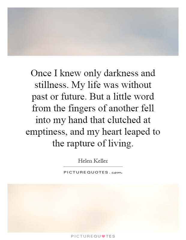 Once I knew only darkness and stillness. My life was without past or future. But a little word from the fingers of another fell into my hand that clutched at emptiness, and my heart leaped to the rapture of living Picture Quote #1