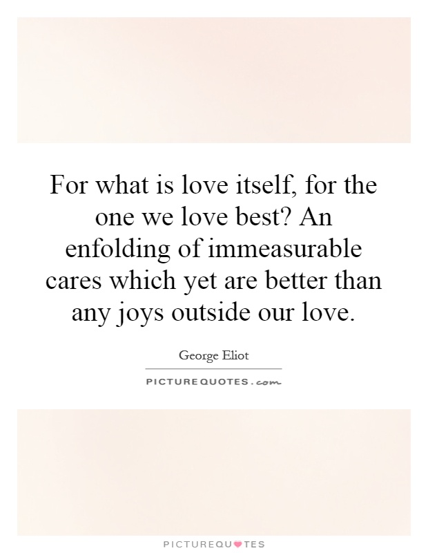 For what is love itself, for the one we love best? An enfolding of immeasurable cares which yet are better than any joys outside our love Picture Quote #1