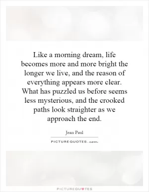 Like a morning dream, life becomes more and more bright the longer we live, and the reason of everything appears more clear. What has puzzled us before seems less mysterious, and the crooked paths look straighter as we approach the end Picture Quote #1