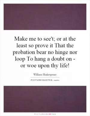 Make me to see't; or at the least so prove it That the probation bear no hinge nor loop To hang a doubt on - or woe upon thy life! Picture Quote #1