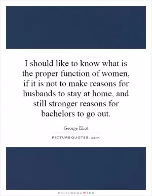 I should like to know what is the proper function of women, if it is not to make reasons for husbands to stay at home, and still stronger reasons for bachelors to go out Picture Quote #1
