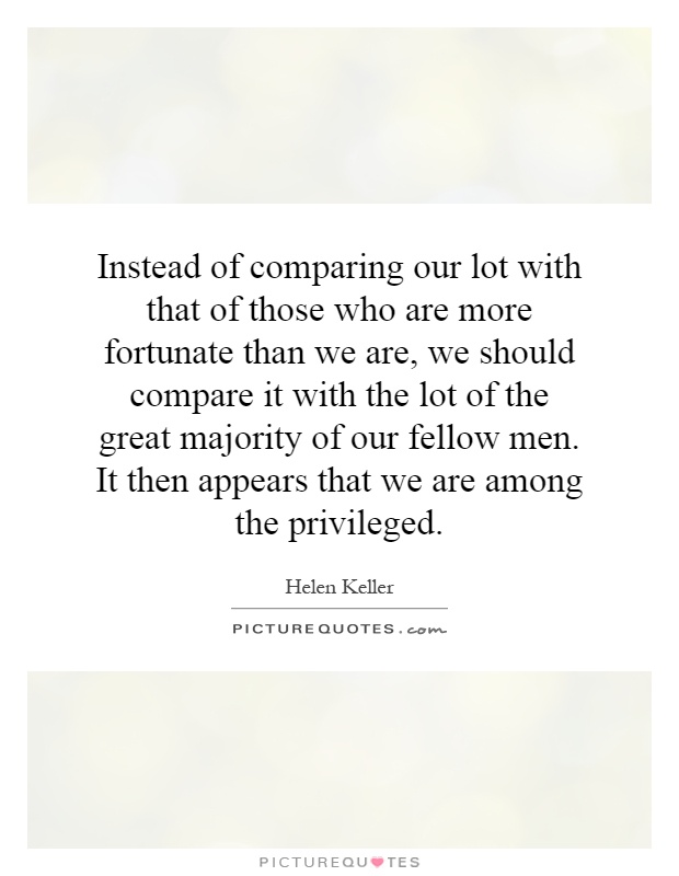 Instead of comparing our lot with that of those who are more fortunate than we are, we should compare it with the lot of the great majority of our fellow men. It then appears that we are among the privileged Picture Quote #1