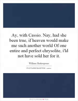 Ay, with Cassio. Nay, had she been true, if heaven would make me such another world Of one entire and perfect chrysolite, i'ld not have sold her for it Picture Quote #1