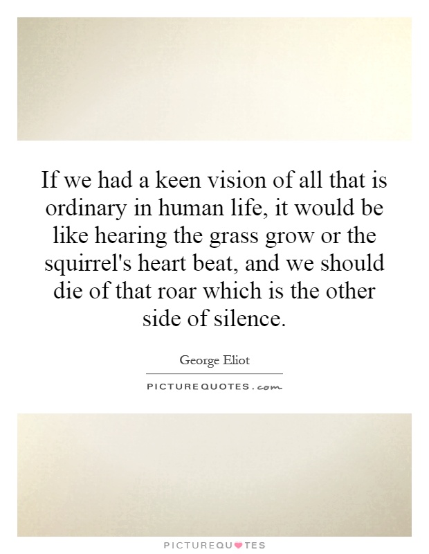 If we had a keen vision of all that is ordinary in human life, it would be like hearing the grass grow or the squirrel's heart beat, and we should die of that roar which is the other side of silence Picture Quote #1