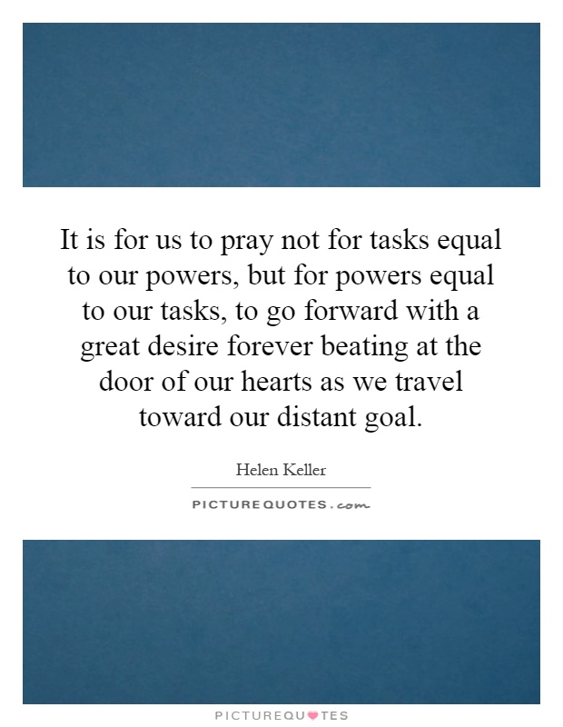 It is for us to pray not for tasks equal to our powers, but for powers equal to our tasks, to go forward with a great desire forever beating at the door of our hearts as we travel toward our distant goal Picture Quote #1