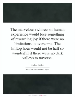 The marvelous richness of human experience would lose something of rewarding joy if there were no limitations to overcome. The hilltop hour would not be half so wonderful if there were no dark valleys to traverse Picture Quote #1