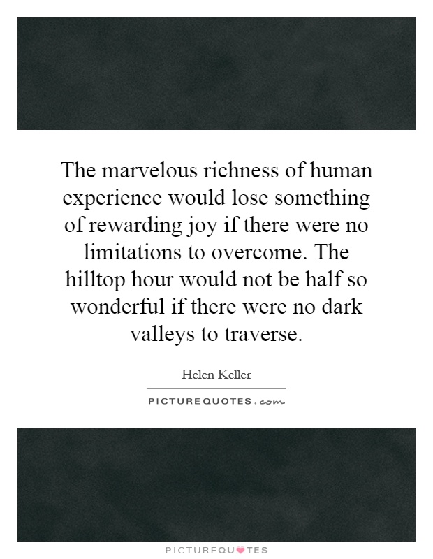 The marvelous richness of human experience would lose something of rewarding joy if there were no limitations to overcome. The hilltop hour would not be half so wonderful if there were no dark valleys to traverse Picture Quote #1