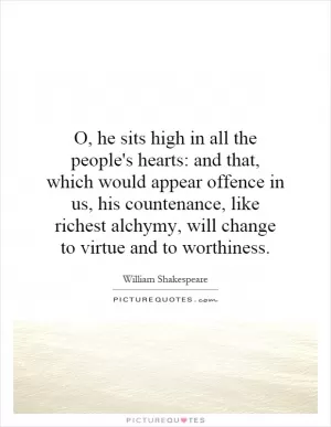 O, he sits high in all the people's hearts: and that, which would appear offence in us, his countenance, like richest alchymy, will change to virtue and to worthiness Picture Quote #1
