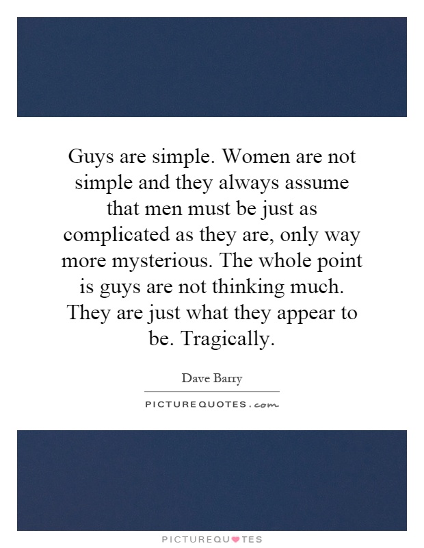 Guys are simple. Women are not simple and they always assume that men must be just as complicated as they are, only way more mysterious. The whole point is guys are not thinking much. They are just what they appear to be. Tragically Picture Quote #1