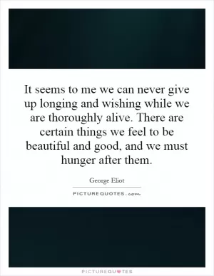 It seems to me we can never give up longing and wishing while we are thoroughly alive. There are certain things we feel to be beautiful and good, and we must hunger after them Picture Quote #1