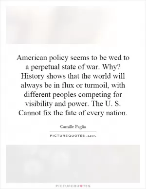 American policy seems to be wed to a perpetual state of war. Why? History shows that the world will always be in flux or turmoil, with different peoples competing for visibility and power. The U. S. Cannot fix the fate of every nation Picture Quote #1