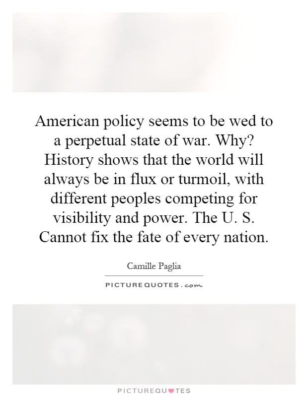 American policy seems to be wed to a perpetual state of war. Why? History shows that the world will always be in flux or turmoil, with different peoples competing for visibility and power. The U. S. Cannot fix the fate of every nation Picture Quote #1
