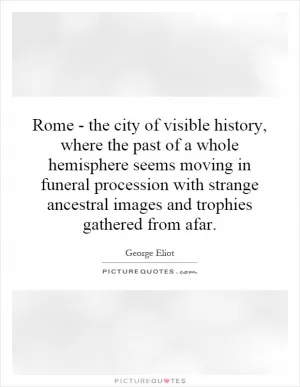 Rome - the city of visible history, where the past of a whole hemisphere seems moving in funeral procession with strange ancestral images and trophies gathered from afar Picture Quote #1